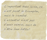 L’important dans la vie, ce n’est point le triomphe, mais le combat. L’essentiel n’est pas d’avoir vaincu, mais de s’être bien battu!